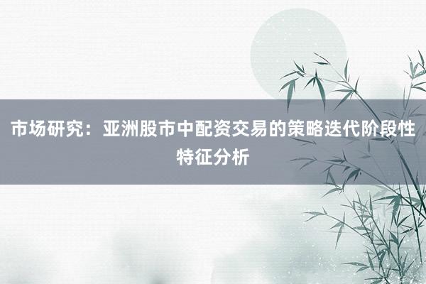 市场研究：亚洲股市中配资交易的策略迭代阶段性特征分析