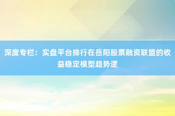 深度专栏：实盘平台排行在岳阳股票融资联盟的收益稳定模型趋势逻