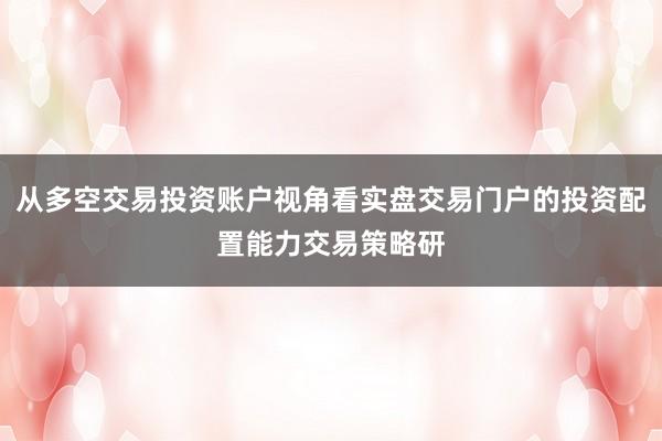 从多空交易投资账户视角看实盘交易门户的投资配置能力交易策略研