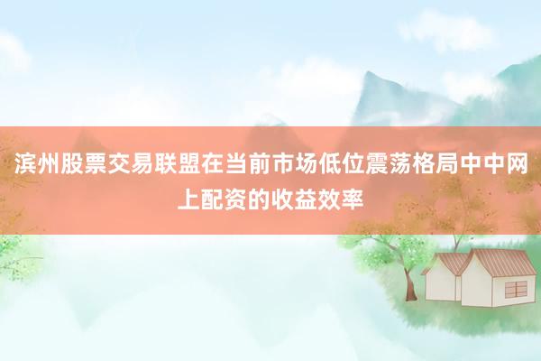 滨州股票交易联盟在当前市场低位震荡格局中中网上配资的收益效率