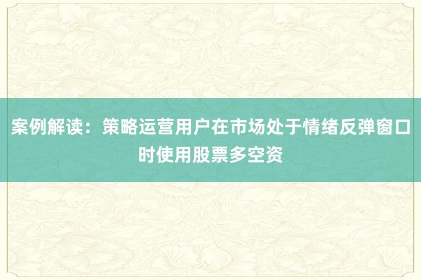 案例解读：策略运营用户在市场处于情绪反弹窗口时使用股票多空资