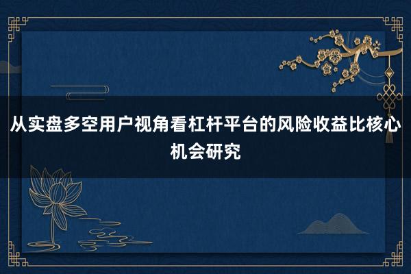 从实盘多空用户视角看杠杆平台的风险收益比核心机会研究