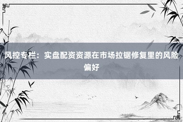 风控专栏：实盘配资资源在市场拉锯修复里的风险偏好