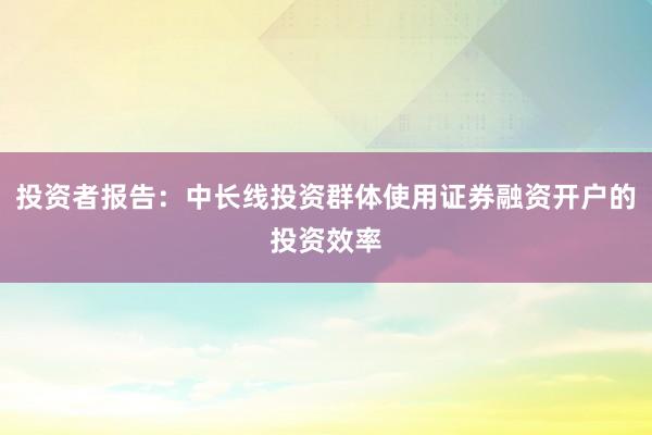 投资者报告：中长线投资群体使用证券融资开户的投资效率