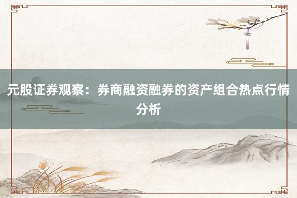元股证券观察：券商融资融券的资产组合热点行情分析