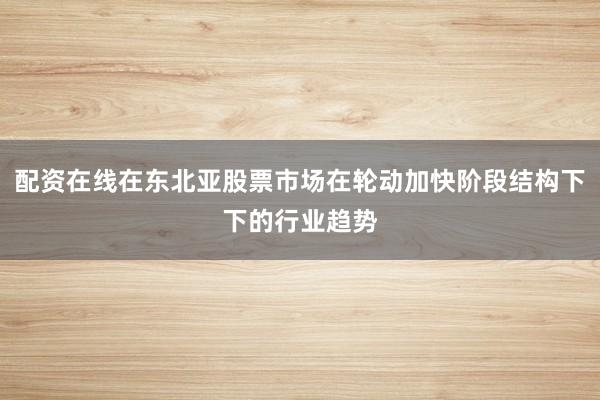 配资在线在东北亚股票市场在轮动加快阶段结构下下的行业趋势