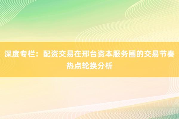 深度专栏：配资交易在邢台资本服务圈的交易节奏热点轮换分析