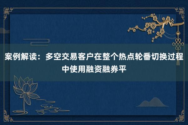 案例解读：多空交易客户在整个热点轮番切换过程中使用融资融券平