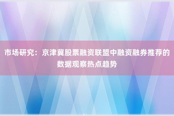 市场研究：京津冀股票融资联盟中融资融券推荐的数据观察热点趋势