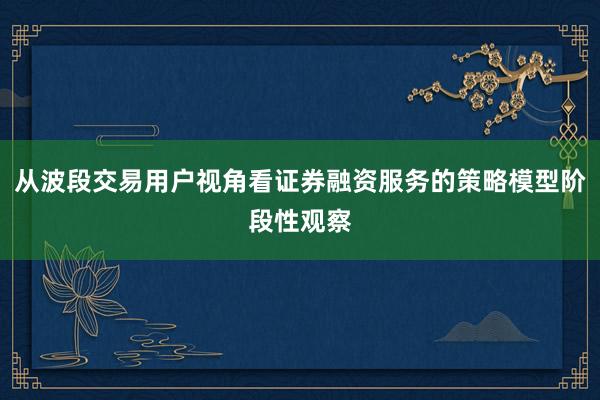 从波段交易用户视角看证券融资服务的策略模型阶段性观察