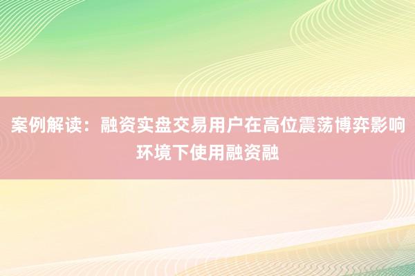 案例解读：融资实盘交易用户在高位震荡博弈影响环境下使用融资融