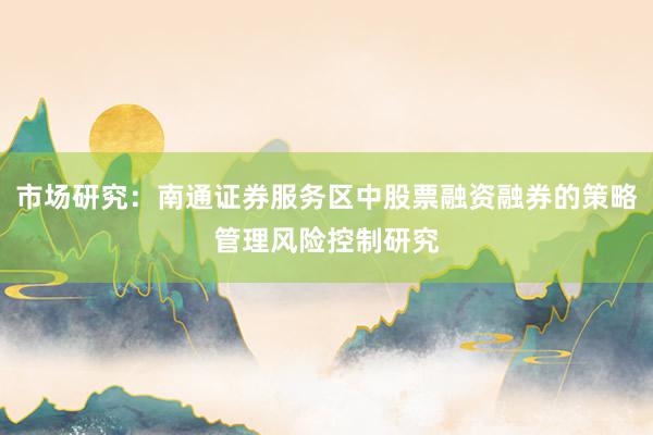 市场研究：南通证券服务区中股票融资融券的策略管理风险控制研究