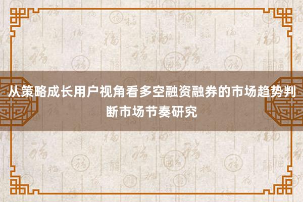 从策略成长用户视角看多空融资融券的市场趋势判断市场节奏研究