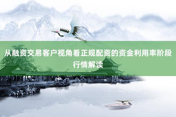 从融资交易客户视角看正规配资的资金利用率阶段行情解读