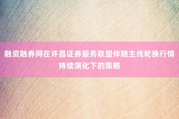 融资融券网在许昌证券服务联盟伴随主线轮换行情持续演化下的策略