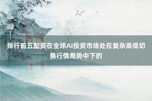 排行前五配资在全球AI投资市场处在复杂高低切换行情局势中下的