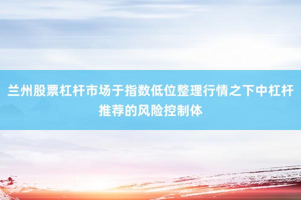 兰州股票杠杆市场于指数低位整理行情之下中杠杆推荐的风险控制体