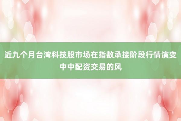 近九个月台湾科技股市场在指数承接阶段行情演变中中配资交易的风