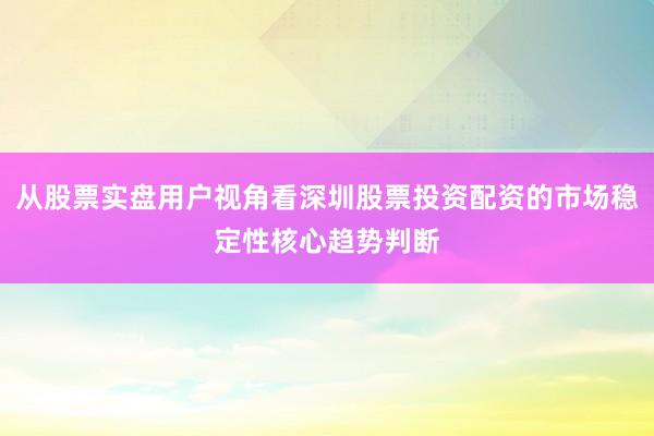 从股票实盘用户视角看深圳股票投资配资的市场稳定性核心趋势判断