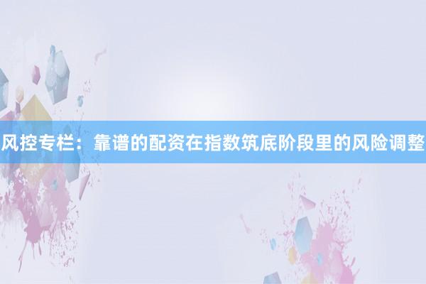 风控专栏：靠谱的配资在指数筑底阶段里的风险调整