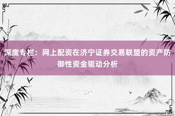 深度专栏：网上配资在济宁证券交易联盟的资产防御性资金驱动分析
