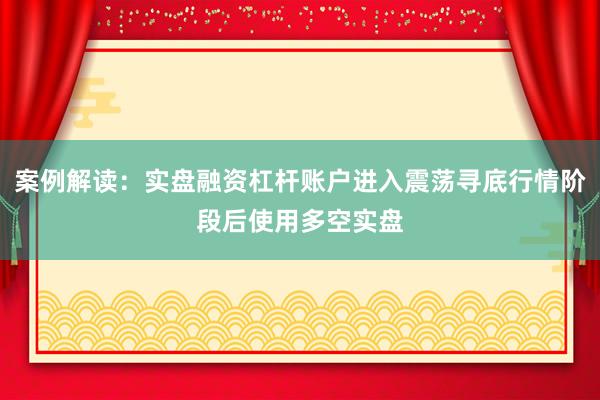 案例解读：实盘融资杠杆账户进入震荡寻底行情阶段后使用多空实盘