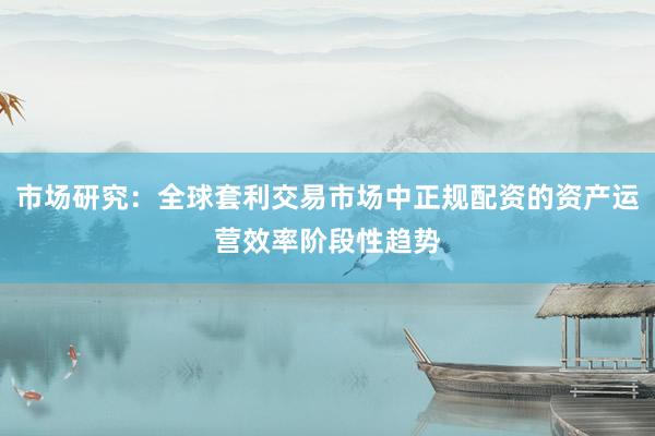 市场研究：全球套利交易市场中正规配资的资产运营效率阶段性趋势