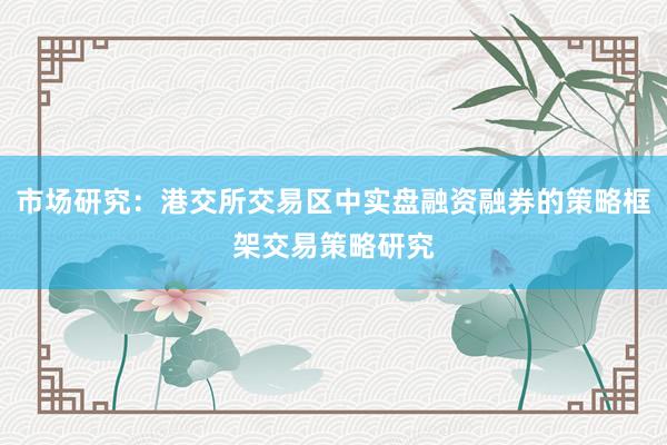 市场研究：港交所交易区中实盘融资融券的策略框架交易策略研究