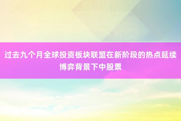 过去九个月全球投资板块联盟在新阶段的热点延续博弈背景下中股票