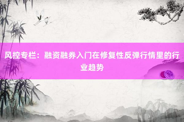 风控专栏：融资融券入门在修复性反弹行情里的行业趋势