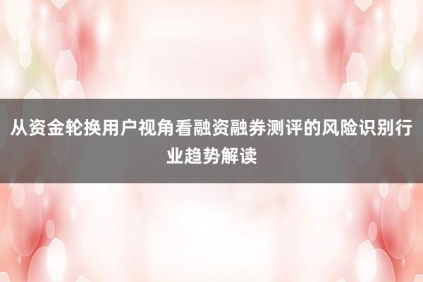 从资金轮换用户视角看融资融券测评的风险识别行业趋势解读