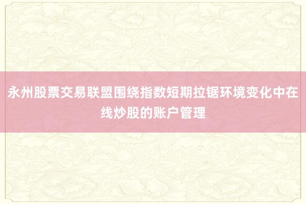 永州股票交易联盟围绕指数短期拉锯环境变化中在线炒股的账户管理