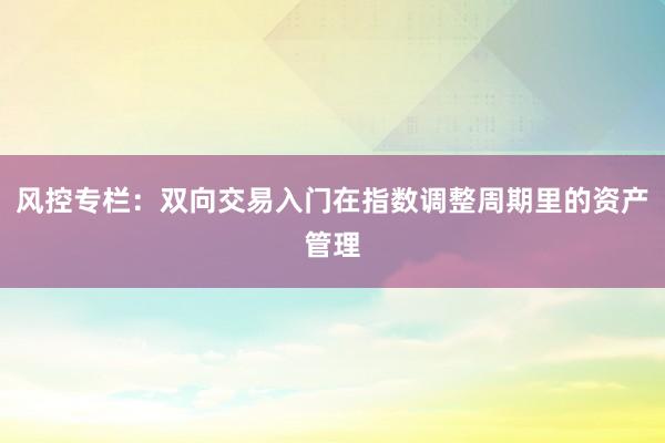 风控专栏：双向交易入门在指数调整周期里的资产管理