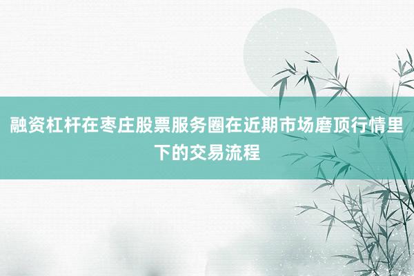 融资杠杆在枣庄股票服务圈在近期市场磨顶行情里下的交易流程