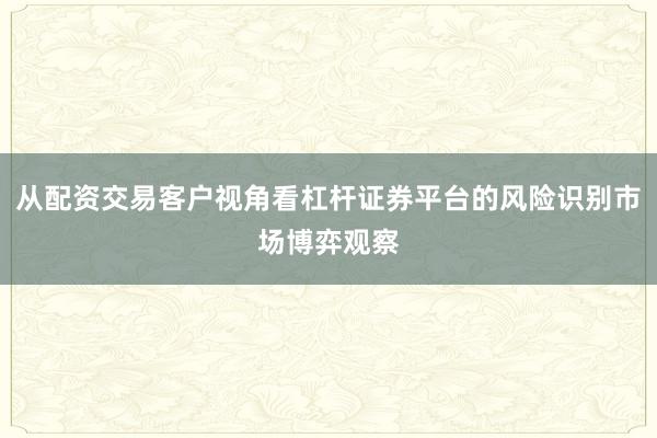 从配资交易客户视角看杠杆证券平台的风险识别市场博弈观察