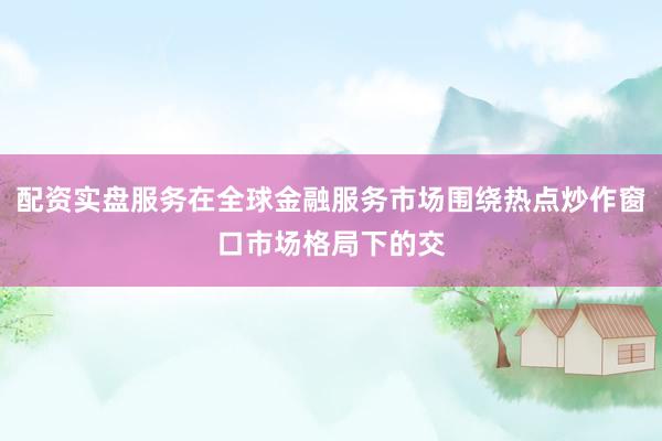 配资实盘服务在全球金融服务市场围绕热点炒作窗口市场格局下的交