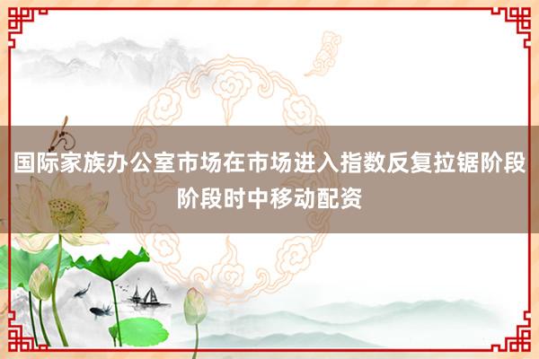 国际家族办公室市场在市场进入指数反复拉锯阶段阶段时中移动配资