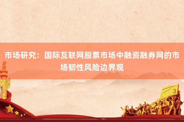市场研究：国际互联网股票市场中融资融券网的市场韧性风险边界观
