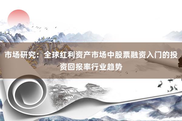 市场研究：全球红利资产市场中股票融资入门的投资回报率行业趋势
