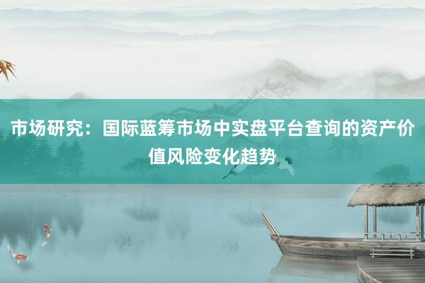 市场研究：国际蓝筹市场中实盘平台查询的资产价值风险变化趋势