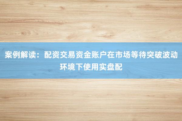案例解读：配资交易资金账户在市场等待突破波动环境下使用实盘配