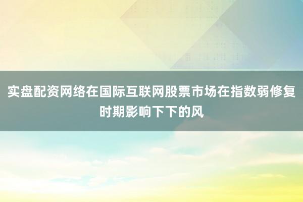 实盘配资网络在国际互联网股票市场在指数弱修复时期影响下下的风
