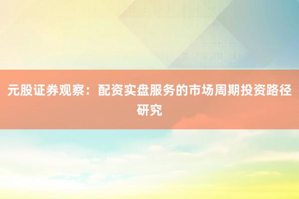 元股证券观察：配资实盘服务的市场周期投资路径研究