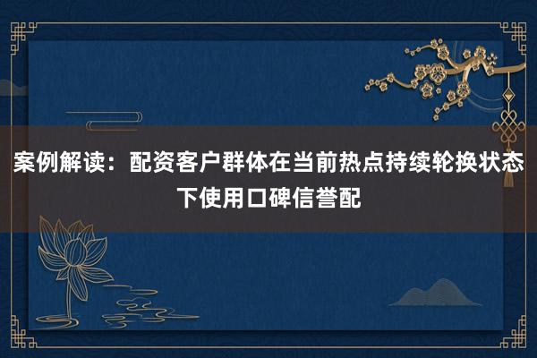 案例解读：配资客户群体在当前热点持续轮换状态下使用口碑信誉配