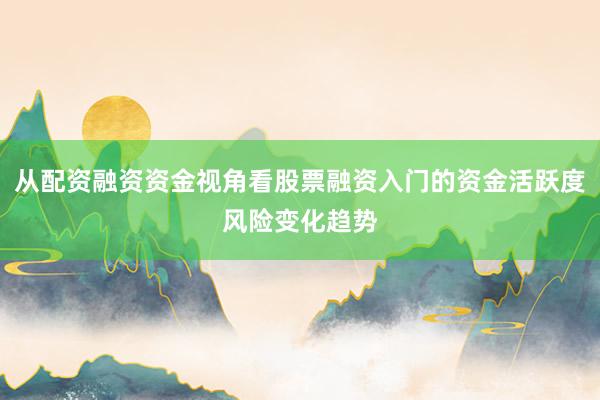 从配资融资资金视角看股票融资入门的资金活跃度风险变化趋势