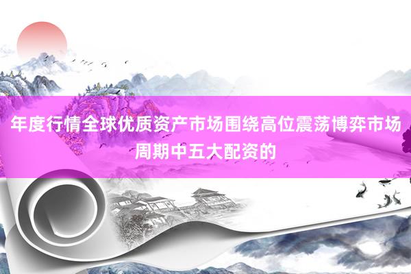 年度行情全球优质资产市场围绕高位震荡博弈市场周期中五大配资的