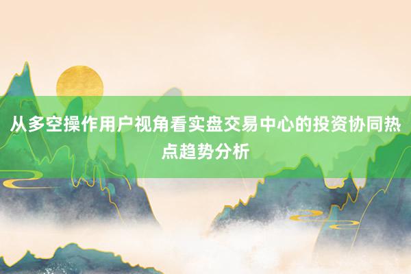 从多空操作用户视角看实盘交易中心的投资协同热点趋势分析