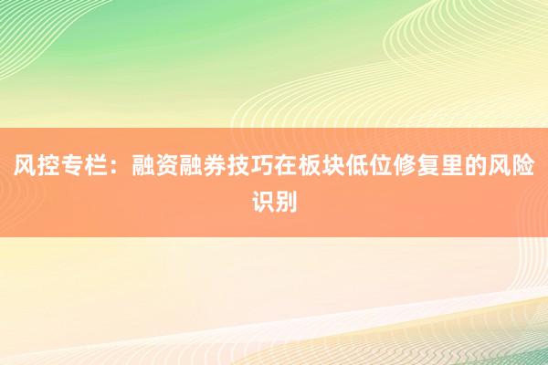 风控专栏：融资融券技巧在板块低位修复里的风险识别