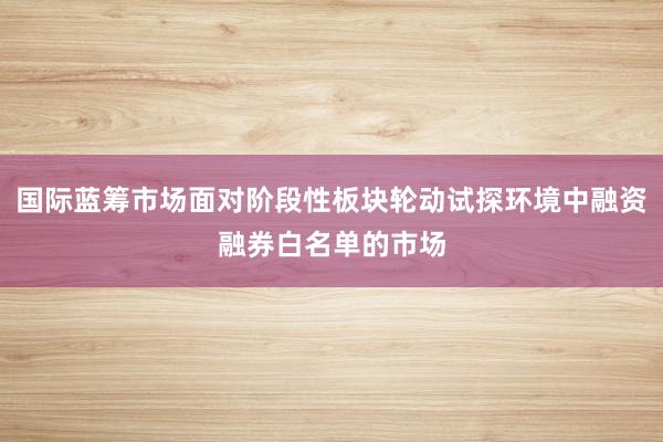 国际蓝筹市场面对阶段性板块轮动试探环境中融资融券白名单的市场