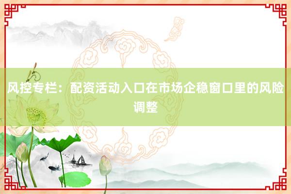 风控专栏：配资活动入口在市场企稳窗口里的风险调整